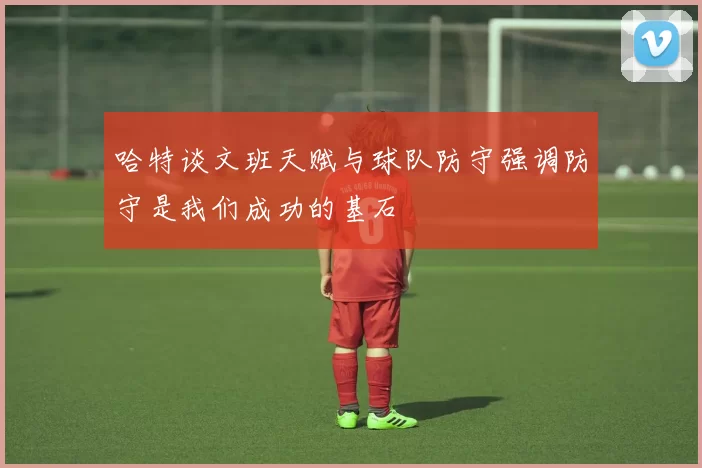 哈特谈文班天赋与球队防守强调防守是我们成功的基石