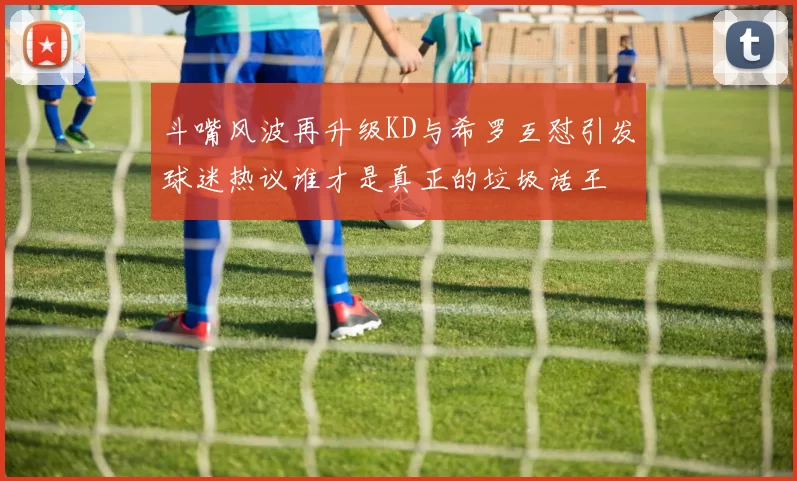 斗嘴风波再升级KD与希罗互怼引发球迷热议谁才是真正的垃圾话王