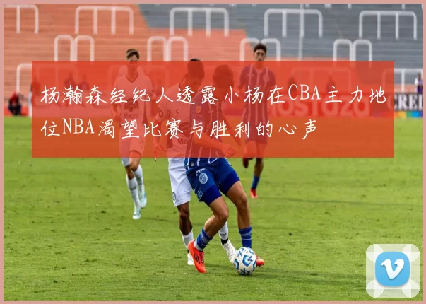 杨瀚森经纪人透露小杨在CBA主力地位NBA渴望比赛与胜利的心声