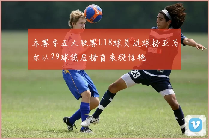 本赛季五大联赛U18球员进球榜亚马尔以29球稳居榜首表现惊艳