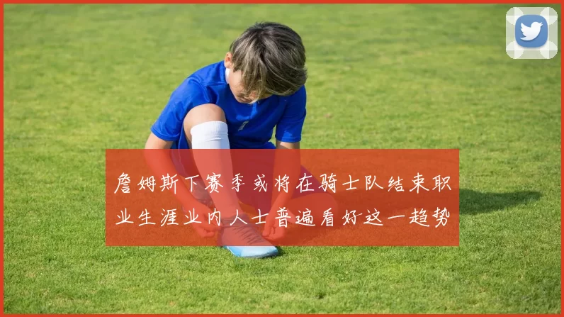 詹姆斯下赛季或将在骑士队结束职业生涯业内人士普遍看好这一趋势