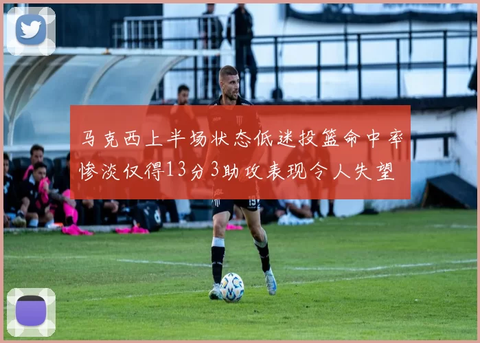 马克西上半场状态低迷投篮命中率惨淡仅得13分3助攻表现令人失望