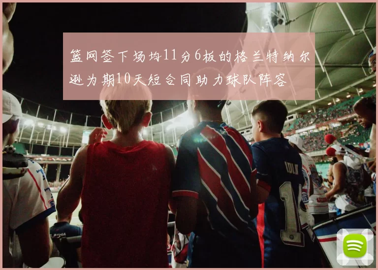 篮网签下场均11分6板的格兰特纳尔逊为期10天短合同助力球队阵容