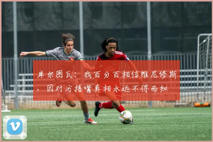 库尔图瓦：我百分百相信维尼修斯，因对方捂嘴真相永远不得而知