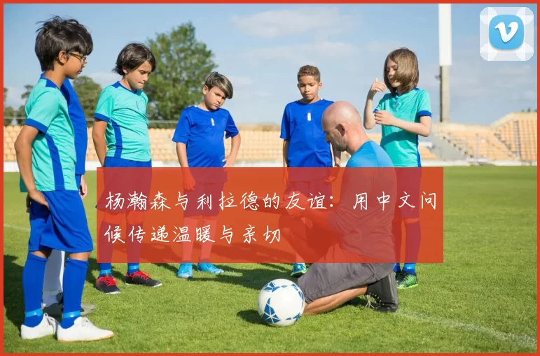 杨瀚森与利拉德的友谊：用中文问候传递温暖与亲切