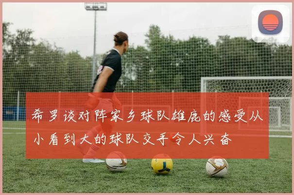 希罗谈对阵家乡球队雄鹿的感受从小看到大的球队交手令人兴奋