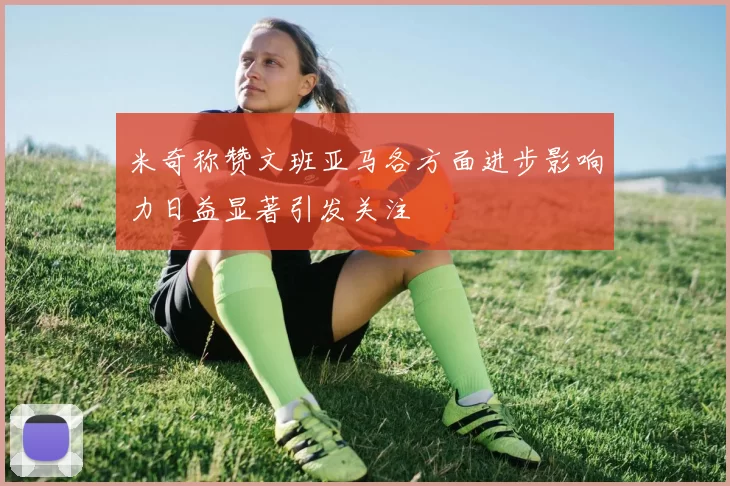 米奇称赞文班亚马各方面进步影响力日益显著引发关注