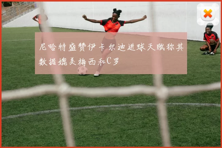 尼哈特盛赞伊卡尔迪进球天赋称其数据媲美梅西和C罗