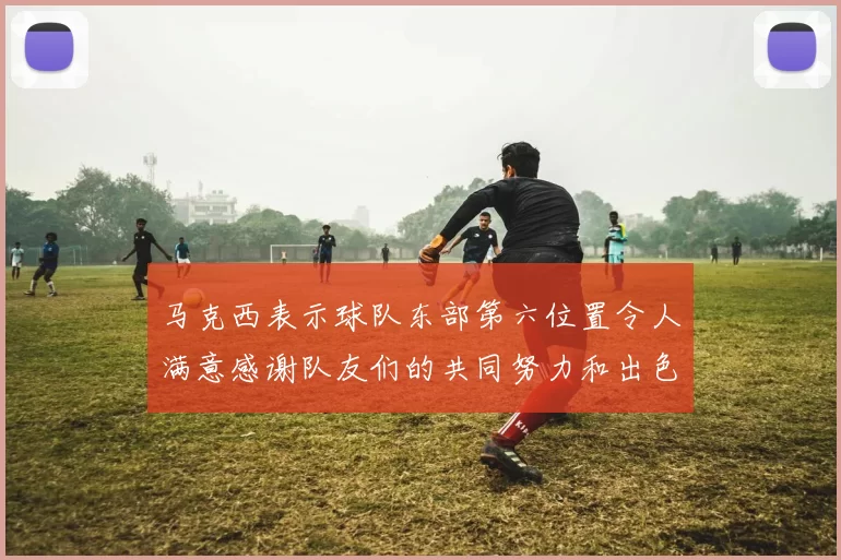 马克西表示球队东部第六位置令人满意感谢队友们的共同努力和出色表现