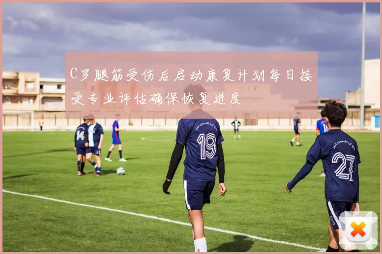 C罗腿筋受伤后启动康复计划每日接受专业评估确保恢复进度