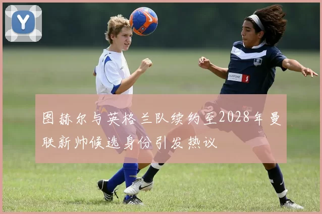 图赫尔与英格兰队续约至2028年曼联新帅候选身份引发热议