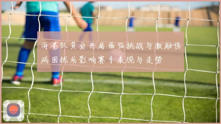 海港队负分开局面临挑战与激励伤病困扰或影响赛季表现与走势