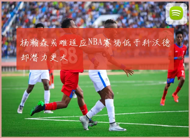 杨瀚森或难适应NBA赛场低于科沃德却潜力更大