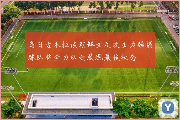 乌日古木拉谈朝鲜女足攻击力强调球队将全力以赴展现最佳状态