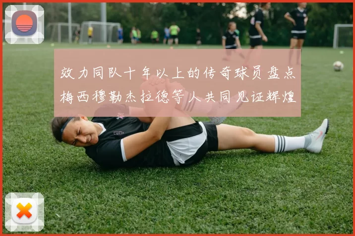 效力同队十年以上的传奇球员盘点梅西穆勒杰拉德等人共同见证辉煌岁月