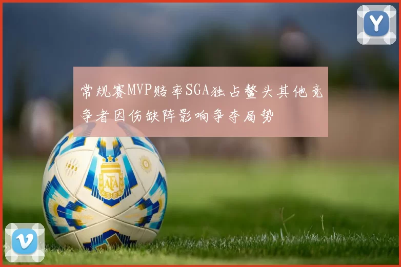 常规赛MVP赔率SGA独占鳌头其他竞争者因伤缺阵影响争夺局势
