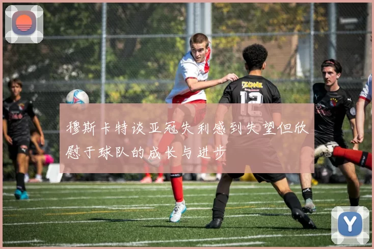 穆斯卡特谈亚冠失利感到失望但欣慰于球队的成长与进步