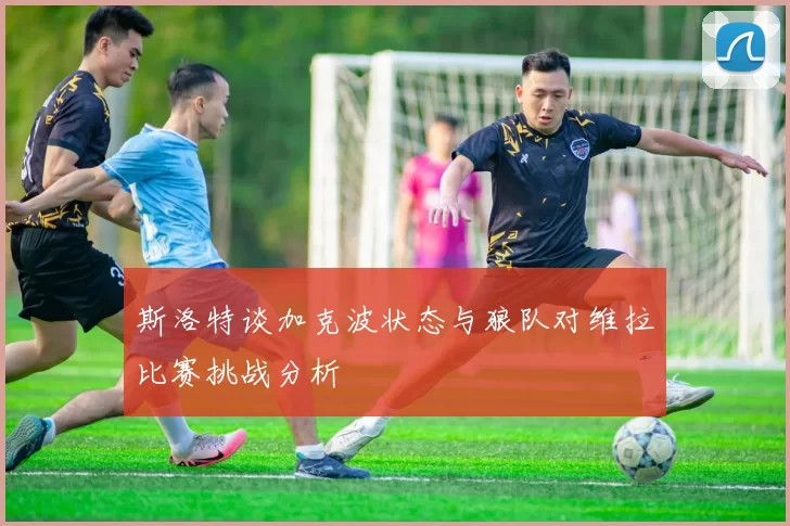 斯洛特谈加克波状态与狼队对维拉比赛挑战分析