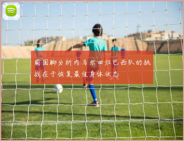 前国脚分析内马尔回归巴西队的挑战在于恢复最佳身体状态