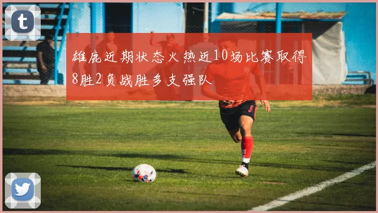 雄鹿近期状态火热近10场比赛取得8胜2负战胜多支强队