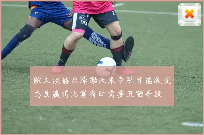 欧文谈赫尔泽勒未来争冠可能改变态度赢得比赛有时需要丑陋手段