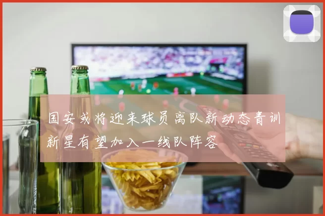 国安或将迎来球员离队新动态青训新星有望加入一线队阵容