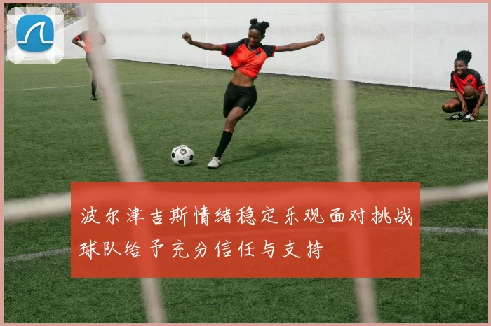 波尔津吉斯情绪稳定乐观面对挑战球队给予充分信任与支持