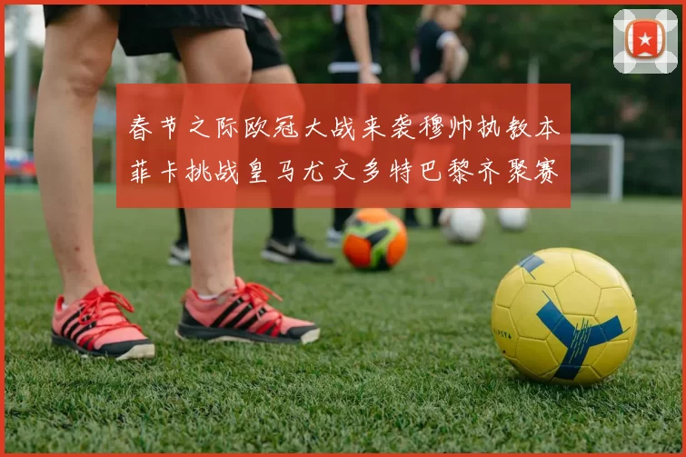 春节之际欧冠大战来袭穆帅执教本菲卡挑战皇马尤文多特巴黎齐聚赛场