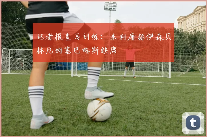 记者报皇马训练：米利唐赫伊森贝林厄姆塞巴略斯缺席