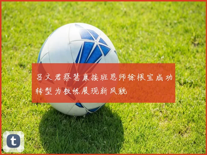 吕文君蔡慧康接班恩师徐根宝成功转型为教练展现新风貌